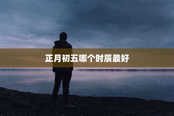 正月初五哪个时辰最好