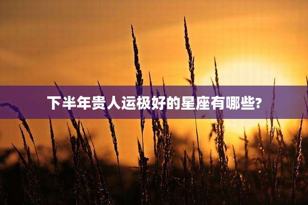 下半年贵人运极好的星座有哪些?