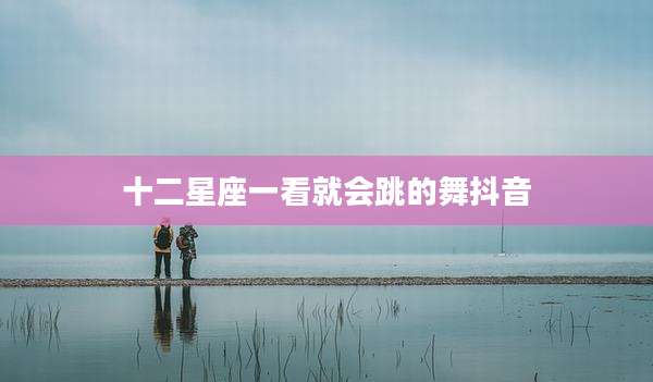 十二星座一看就会跳的舞抖音