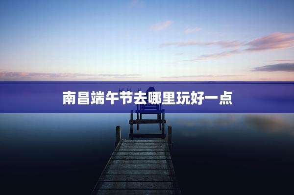 南昌端午节去哪里玩好一点