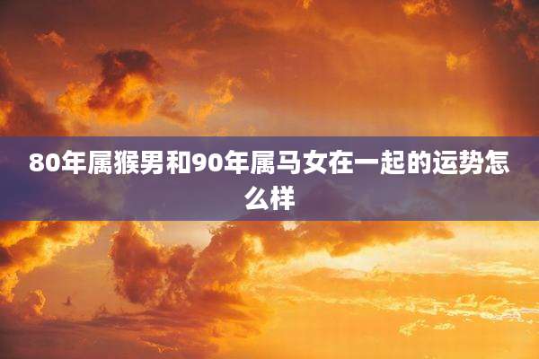 80年属猴男和90年属马女在一起的运势怎么样