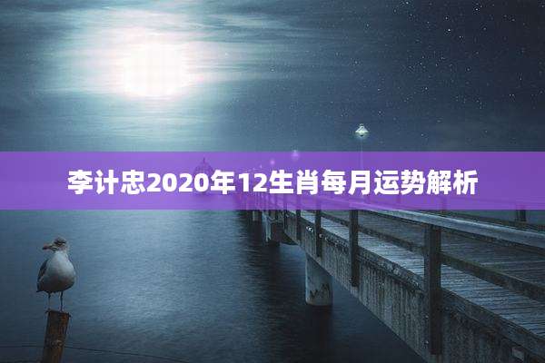 李计忠2020年12生肖每月运势解析