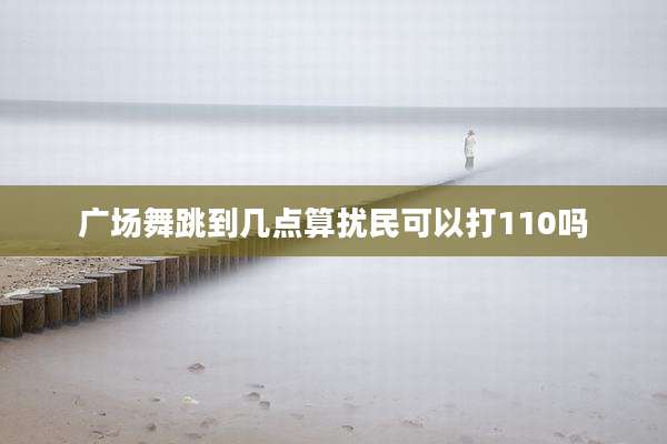广场舞跳到几点算扰民可以打110吗
