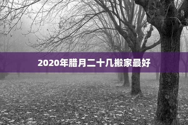 2020年腊月二十几搬家最好