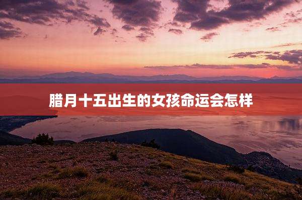 腊月十五出生的女孩命运会怎样
