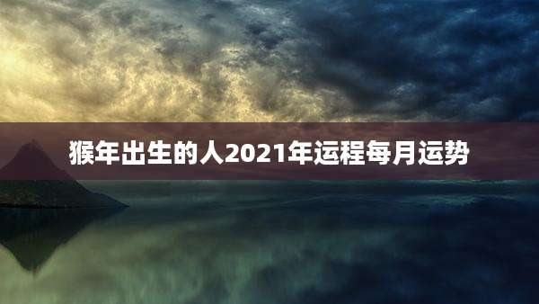 猴年出生的人2021年运程每月运势
