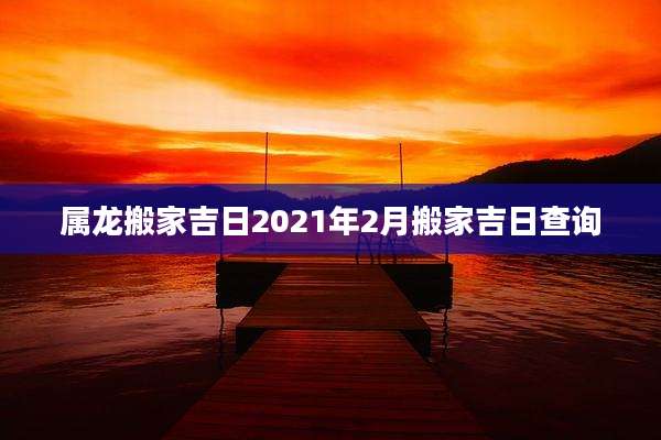 属龙搬家吉日2021年2月搬家吉日查询
