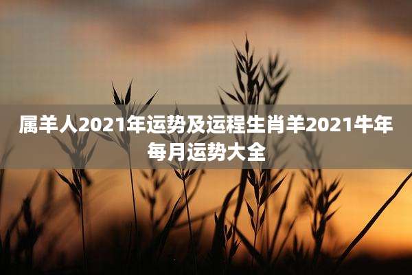 属羊人2021年运势及运程生肖羊2021牛年每月运势大全