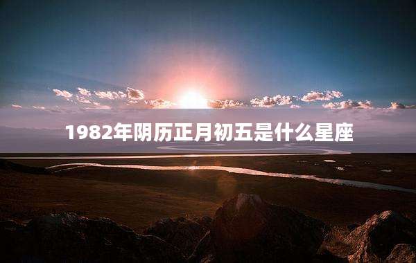 1982年阴历正月初五是什么星座