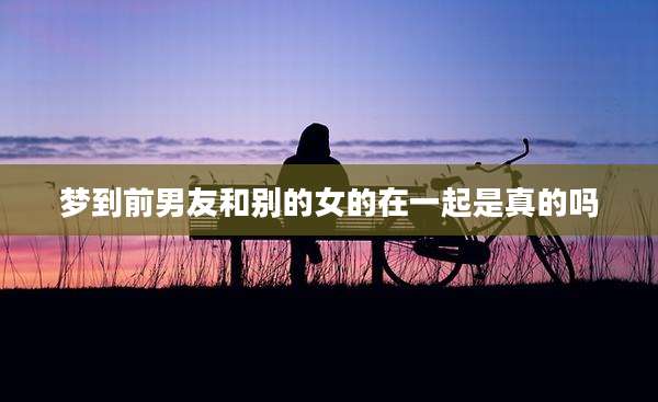 梦到前男友和别的女的在一起是真的吗