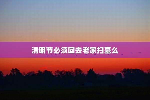 清明节必须回去老家扫墓么