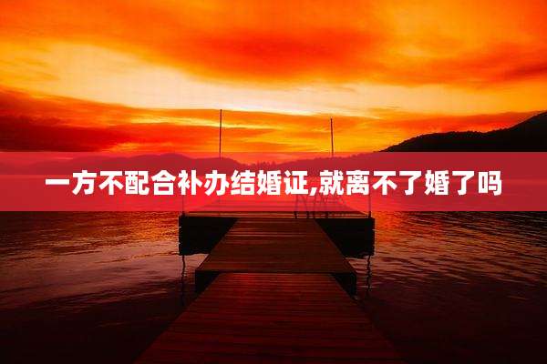 一方不配合补办结婚证,就离不了婚了吗