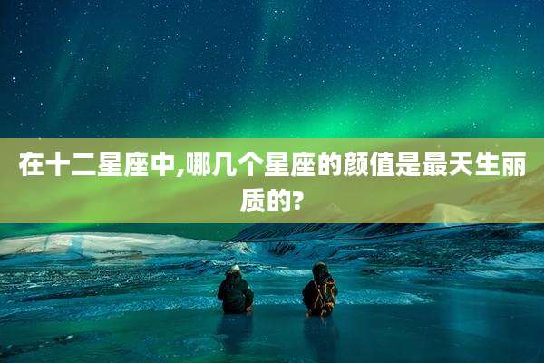 在十二星座中,哪几个星座的颜值是最天生丽质的?