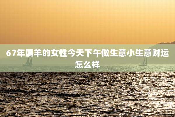 67年属羊的女性今天下午做生意小生意财运怎么样
