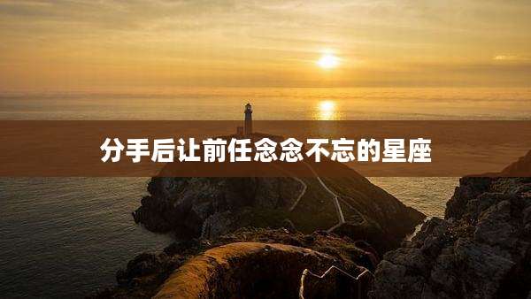 分手后让前任念念不忘的星座