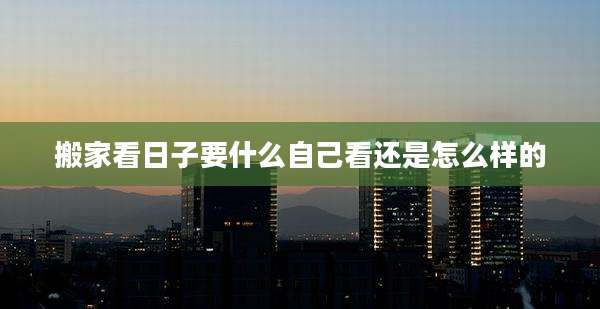 搬家看日子要什么自己看还是怎么样的