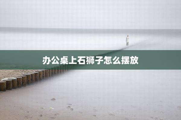 办公桌上石狮子怎么摆放