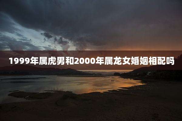 1999年属虎男和2000年属龙女婚姻相配吗