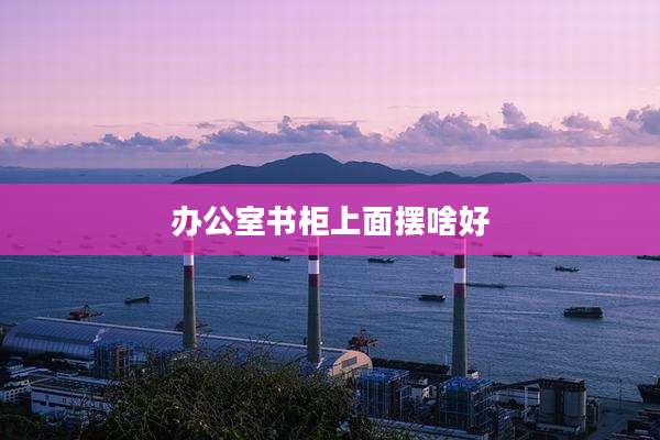办公室书柜上面摆啥好