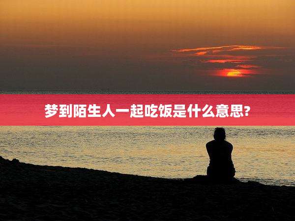 梦到陌生人一起吃饭是什么意思?
