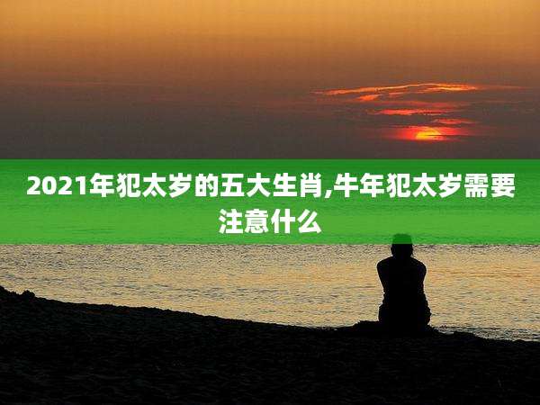 2021年犯太岁的五大生肖,牛年犯太岁需要注意什么