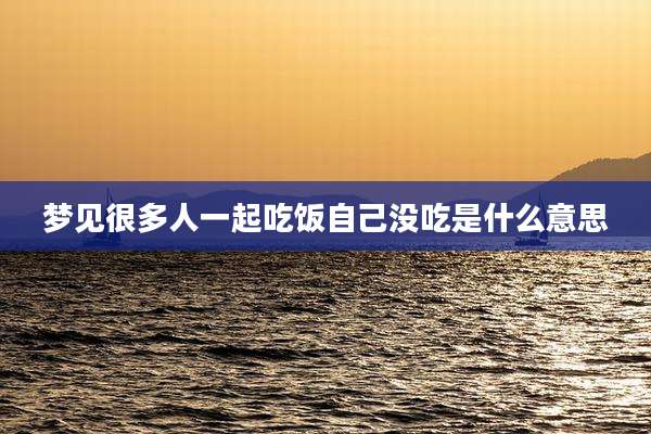 梦见很多人一起吃饭自己没吃是什么意思