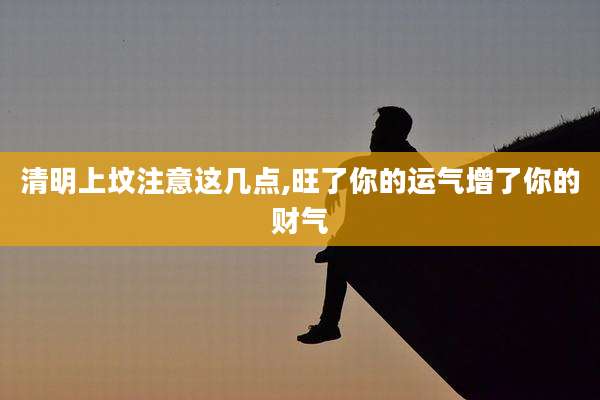 清明上坟注意这几点,旺了你的运气增了你的财气