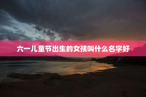 六一儿童节出生的女孩叫什么名字好