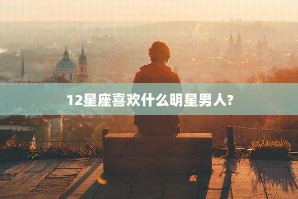 12星座喜欢什么明星男人?