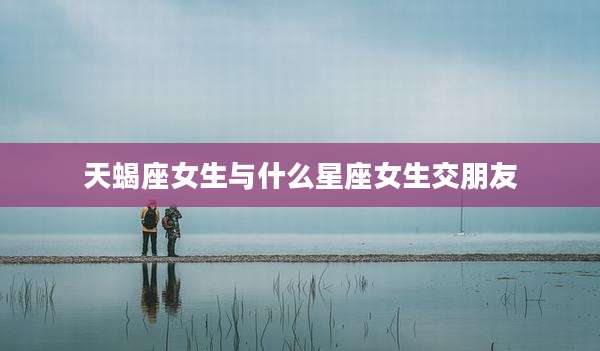 天蝎座女生与什么星座女生交朋友