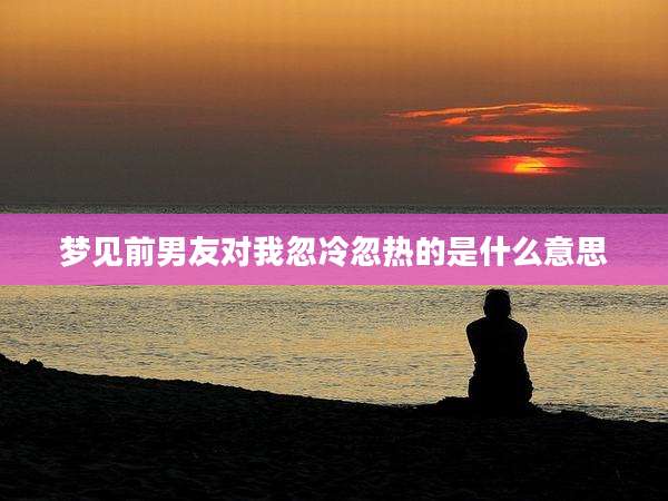 梦见前男友对我忽冷忽热的是什么意思