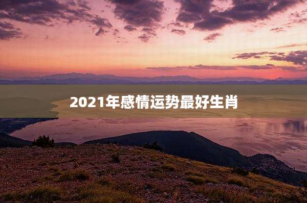 2021年感情运势最好生肖