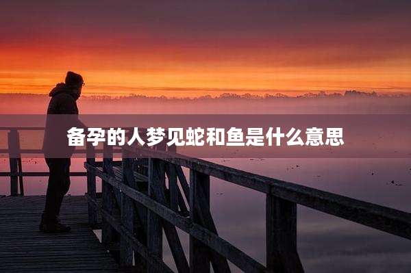 备孕的人梦见蛇和鱼是什么意思