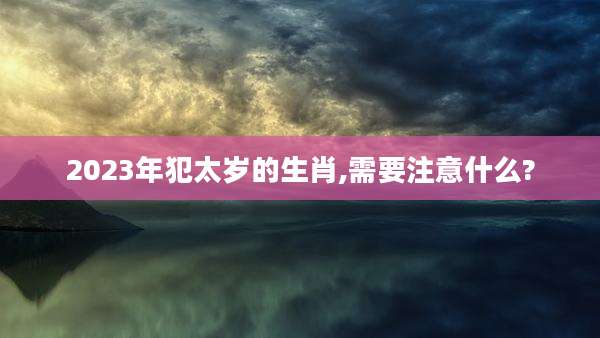 2023年犯太岁的生肖,需要注意什么?