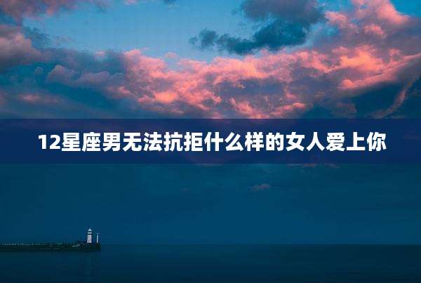 12星座男无法抗拒什么样的女人爱上你