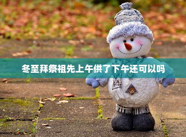 冬至拜祭祖先上午供了下午还可以吗