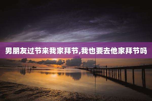 男朋友过节来我家拜节,我也要去他家拜节吗