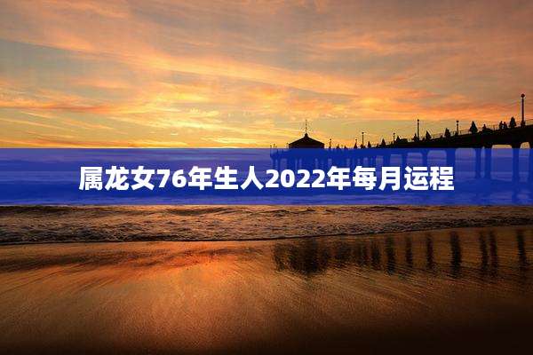 属龙女76年生人2022年每月运程