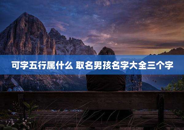 可字五行属什么 取名男孩名字大全三个字