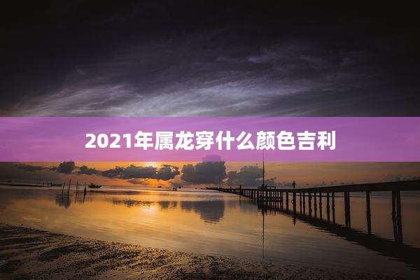 2021年属龙穿什么颜色吉利