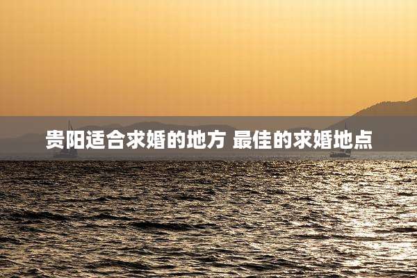 贵阳适合求婚的地方 最佳的求婚地点