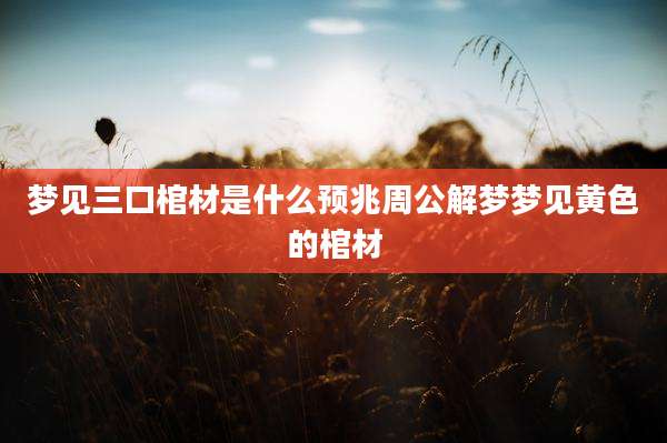 梦见三口棺材是什么预兆周公解梦梦见黄色的棺材