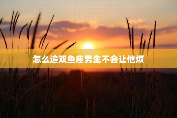 怎么追双鱼座男生不会让他烦