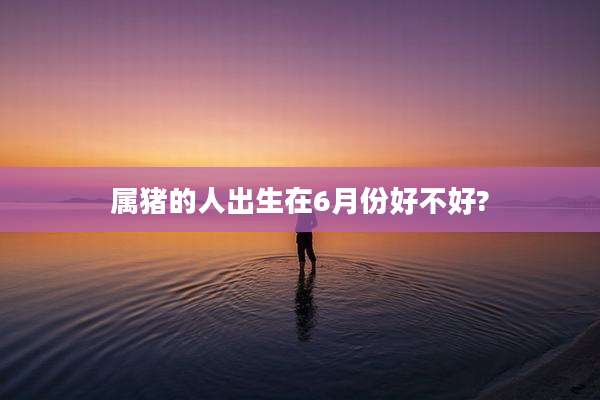 属猪的人出生在6月份好不好?