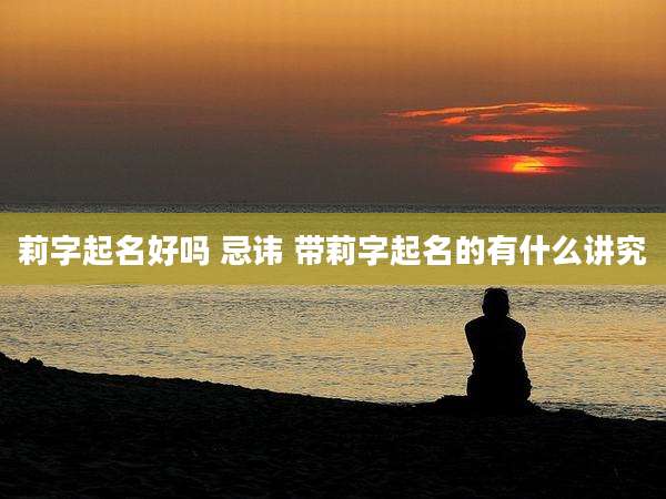莉字起名好吗 忌讳 带莉字起名的有什么讲究