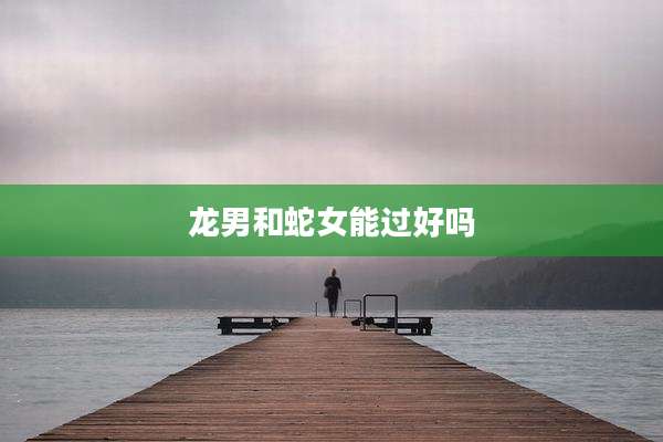 龙男和蛇女能过好吗