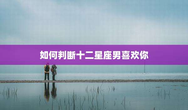 如何判断十二星座男喜欢你