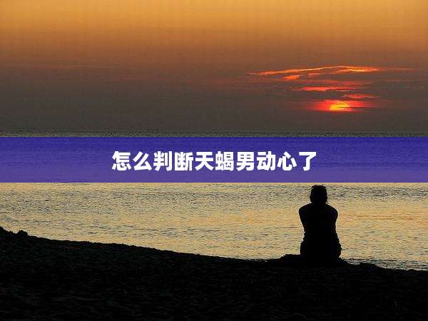 怎么判断天蝎男动心了
