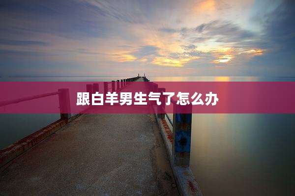 跟白羊男生气了怎么办