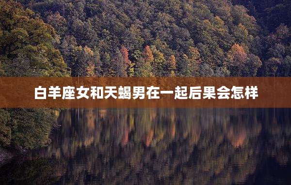 白羊座女和天蝎男在一起后果会怎样